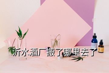 沂水酒廠(chǎng)搬了哪里去了