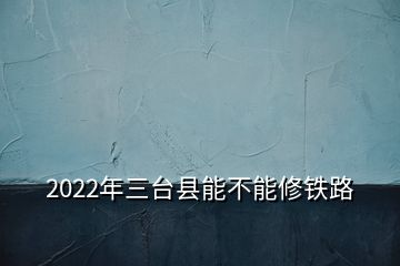 2022年三臺(tái)縣能不能修鐵路