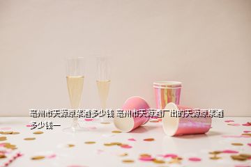 亳州市天源原漿酒多少錢 亳州市天源酒廠出的天源原漿酒多少錢一