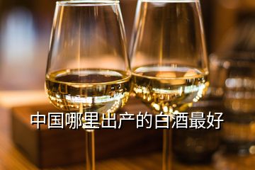 中國哪里出產(chǎn)的白酒最好