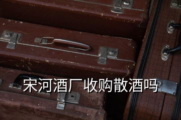 宋河酒廠收購散酒嗎