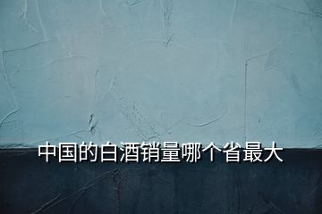 中國(guó)的白酒銷(xiāo)量哪個(gè)省最大