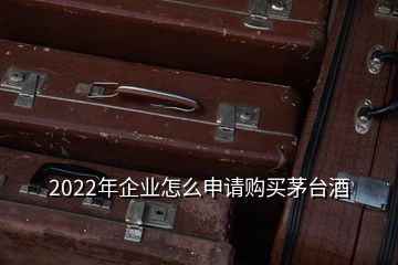 2022年企業(yè)怎么申請(qǐng)購(gòu)買(mǎi)茅臺(tái)酒