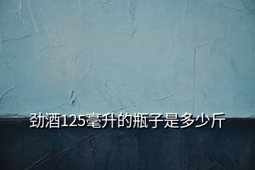 勁酒125毫升的瓶子是多少斤