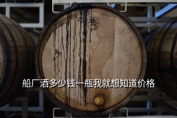 船廠酒多少錢一瓶我就想知道價格