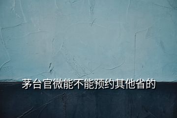 茅臺官微能不能預(yù)約其他省的