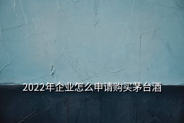 2022年企業(yè)怎么申請購買茅臺酒