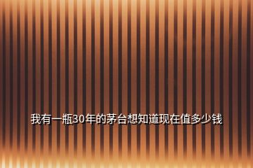 我有一瓶30年的茅臺想知道現(xiàn)在值多少錢