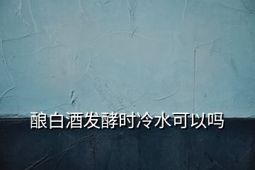 釀白酒發(fā)酵時冷水可以嗎