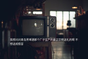 我想問問青島黑啤酒那個(gè)廠子生產(chǎn)的最正宗啊送禮的啊 不想送成假冒