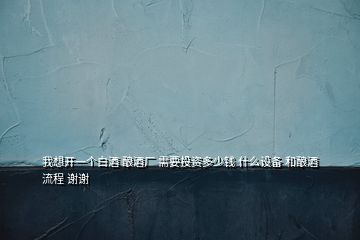 我想開一個白酒 釀酒廠 需要投資多少錢 什么設備 和釀酒流程 謝謝