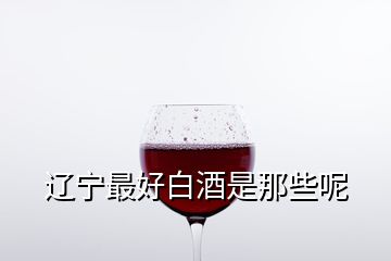 遼寧最好白酒是那些呢