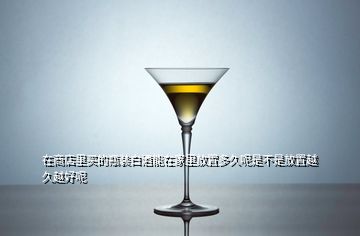 在商店里買的瓶裝白酒能在家里放置多久呢是不是放置越久越好呢