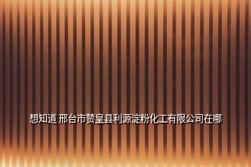 想知道 邢臺市贊皇縣利源淀粉化工有限公司在哪