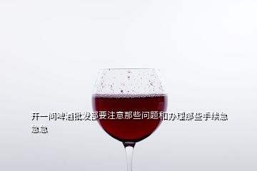 開一間啤酒批發(fā)部要注意那些問題和辦理那些手續(xù)急急急