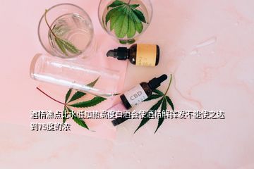 酒精沸點(diǎn)比水低加熱高度白酒會(huì)使酒精解揮發(fā)不能使之達(dá)到75度的濃