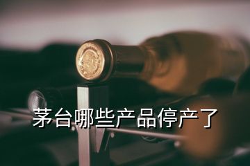 茅臺哪些產(chǎn)品停產(chǎn)了