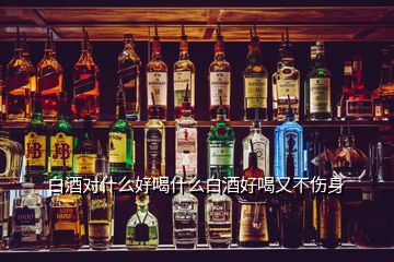 白酒對什么好喝什么白酒好喝又不傷身