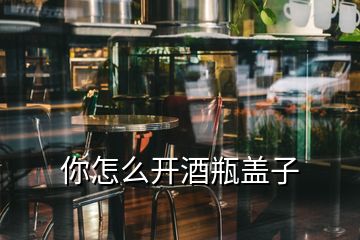 你怎么開酒瓶蓋子