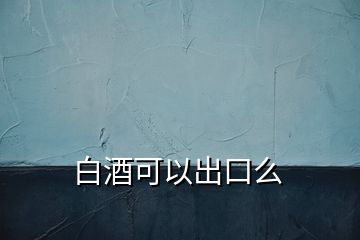 白酒可以出口么