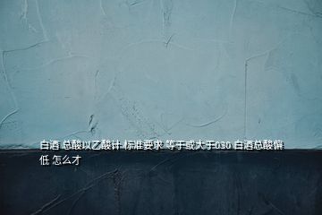 白酒 總酸以乙酸計 標(biāo)準(zhǔn)要求 等于或大于030 白酒總酸偏低 怎么才