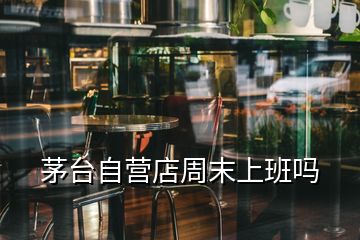 茅臺(tái)自營(yíng)店周末上班嗎