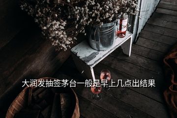 大潤發(fā)抽簽茅臺一般是早上幾點出結(jié)果