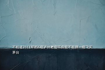 不知道2011年的6瓶瀘州老窖特曲能不能換一瓶飛天茅臺