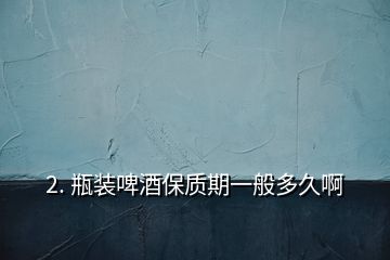 2. 瓶裝啤酒保質(zhì)期一般多久啊