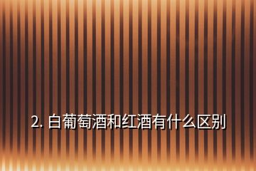 2. 白葡萄酒和紅酒有什么區(qū)別