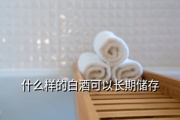 什么樣的白酒可以長期儲(chǔ)存