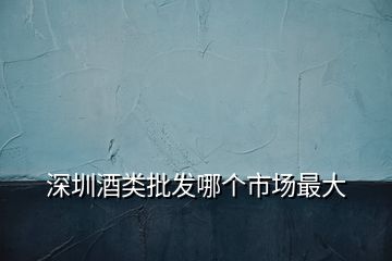 深圳酒類(lèi)批發(fā)哪個(gè)市場(chǎng)最大