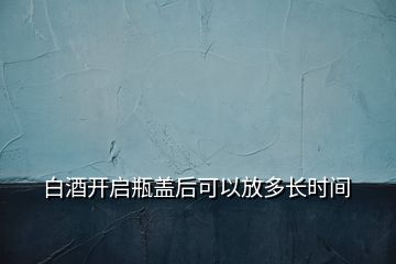 白酒開(kāi)啟瓶蓋后可以放多長(zhǎng)時(shí)間