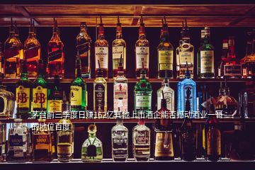 茅臺前三季度日賺162億其他上市酒企能否撼動(dòng)酒業(yè)一哥的地位百度