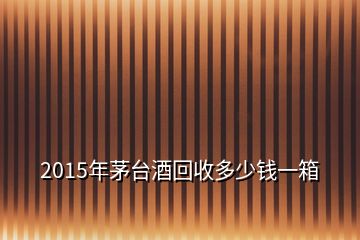 2015年茅臺(tái)酒回收多少錢一箱