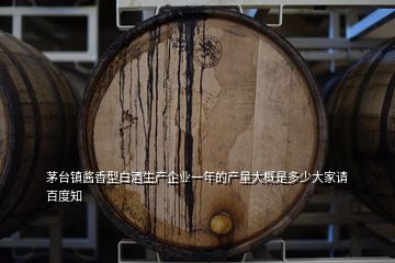 茅臺鎮(zhèn)醬香型白酒生產(chǎn)企業(yè)一年的產(chǎn)量大概是多少大家請百度知