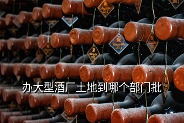 辦大型酒廠(chǎng)土地到哪個(gè)部門(mén)批