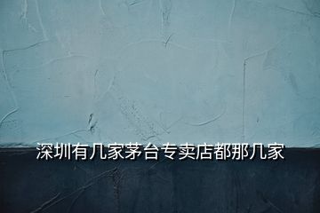 深圳有幾家茅臺(tái)專賣店都那幾家