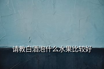 請教白酒泡什么水果比較好