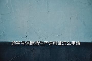 藥字號保健酒生產(chǎn)許可證怎么申請