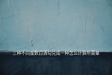 三種不同度數(shù)白酒勾兌成一種怎么計(jì)算所需量