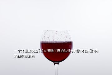 一個(gè)體重106公斤的人喝喝了白酒后多長時(shí)間才能把體內(nèi)酒精徹底消耗