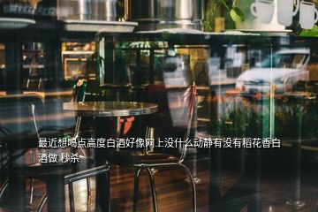 最近想喝點(diǎn)高度白酒好像網(wǎng)上沒(méi)什么動(dòng)靜有沒(méi)有稻花香白酒做 秒殺