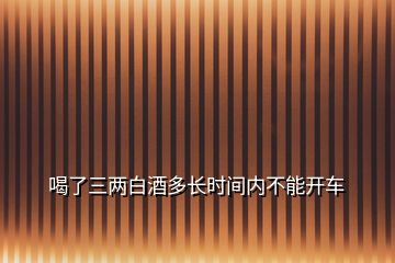 喝了三兩白酒多長(zhǎng)時(shí)間內(nèi)不能開(kāi)車(chē)