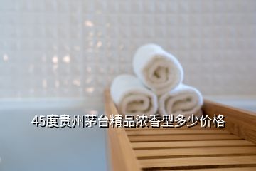 45度貴州茅臺精品濃香型多少價格