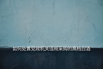 如何處置黨政機(jī)關(guān)違規(guī)采購(gòu)的高檔白酒