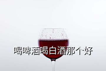 喝啤酒喝白酒那個好