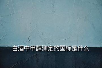 白酒中甲醇測(cè)定的國標(biāo)是什么