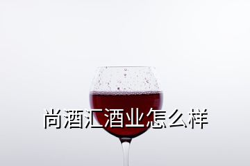 尚酒匯酒業(yè)怎么樣