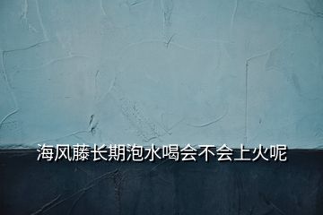 海風(fēng)藤長(zhǎng)期泡水喝會(huì)不會(huì)上火呢